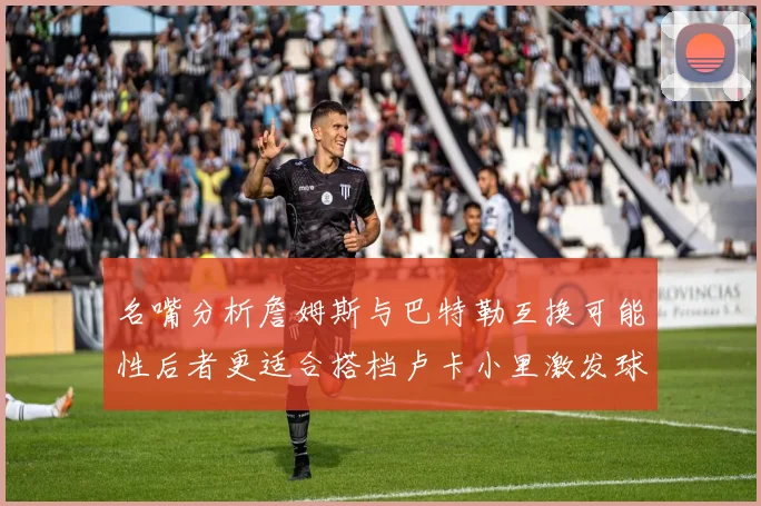 名嘴分析詹姆斯与巴特勒互换可能性后者更适合搭档卢卡小里激发球队激情