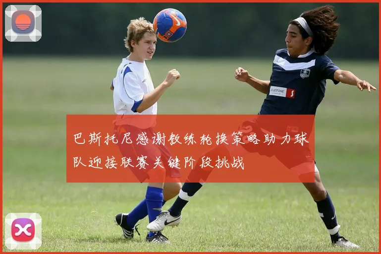 巴斯托尼感谢教练轮换策略助力球队迎接联赛关键阶段挑战