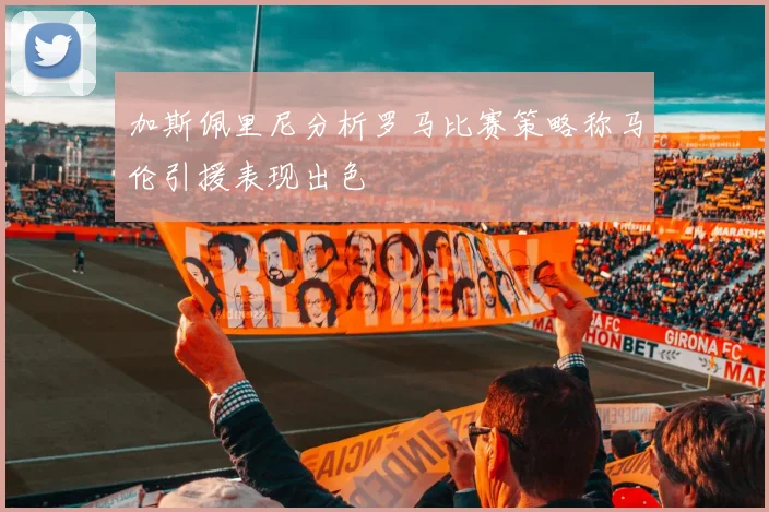 加斯佩里尼分析罗马比赛策略称马伦引援表现出色