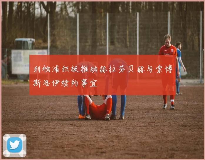 利物浦积极推动赫拉芬贝赫与索博斯洛伊续约事宜