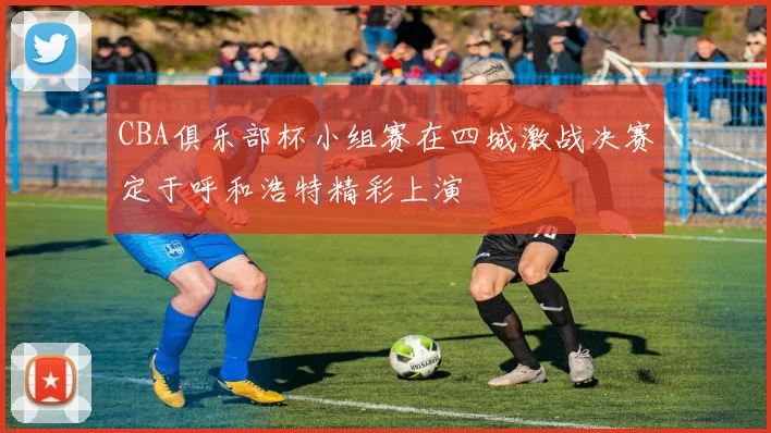 CBA俱乐部杯小组赛在四城激战决赛定于呼和浩特精彩上演