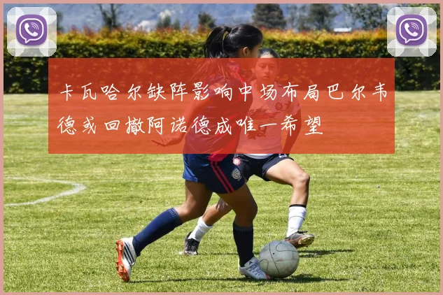 卡瓦哈尔缺阵影响中场布局巴尔韦德或回撤阿诺德成唯一希望