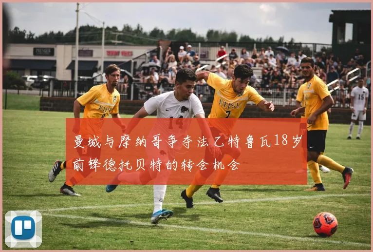 曼城与摩纳哥争夺法乙特鲁瓦18岁前锋德托贝特的转会机会