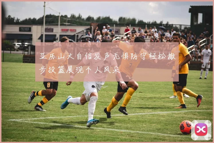亚历山大自信发声无惧防守轻松撤步投篮展现个人风采