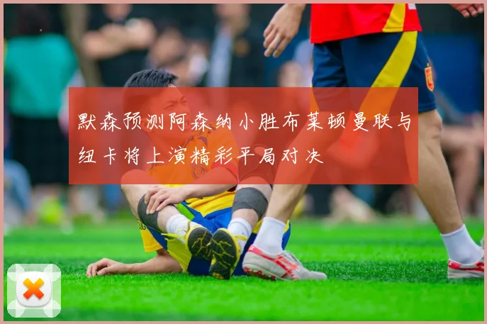 默森预测阿森纳小胜布莱顿曼联与纽卡将上演精彩平局对决