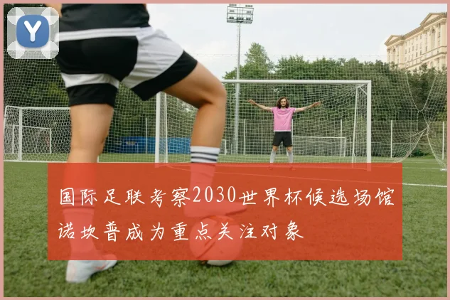 国际足联考察2030世界杯候选场馆诺坎普成为重点关注对象