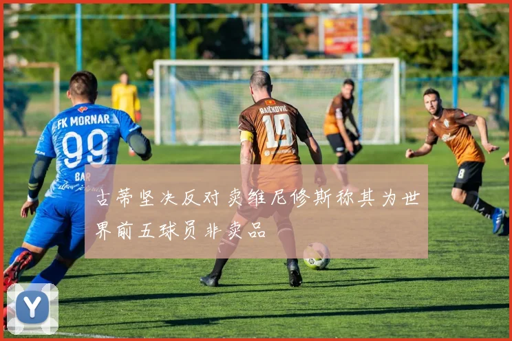古蒂坚决反对卖维尼修斯称其为世界前五球员非卖品