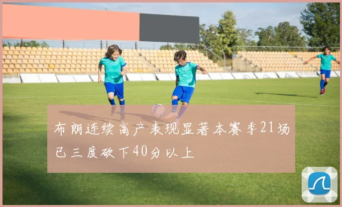 布朗连续高产表现显著本赛季21场已三度砍下40分以上