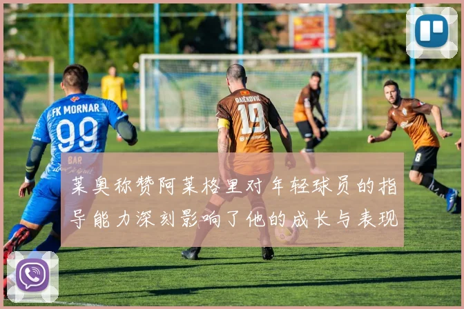 莱奥称赞阿莱格里对年轻球员的指导能力深刻影响了他的成长与表现