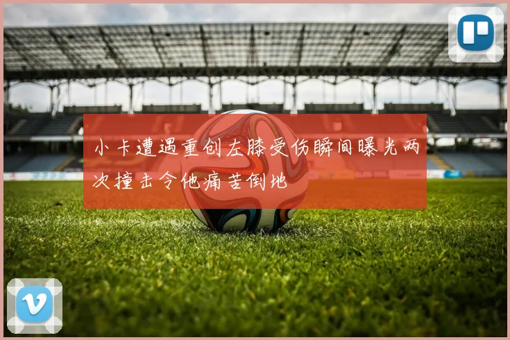 小卡遭遇重创左膝受伤瞬间曝光两次撞击令他痛苦倒地