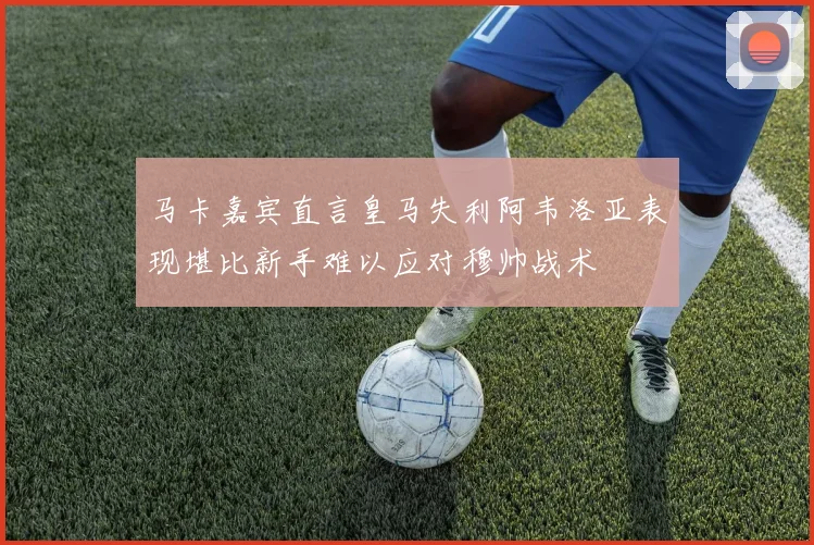 马卡嘉宾直言皇马失利阿韦洛亚表现堪比新手难以应对穆帅战术
