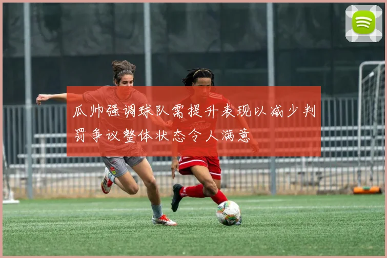 瓜帅强调球队需提升表现以减少判罚争议整体状态令人满意