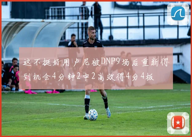 这不挺好用卢尼被DNP9场后重新得到机会4分钟2中2高效得4分4板