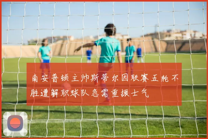 南安普顿主帅斯蒂尔因联赛五轮不胜遭解职球队急需重振士气