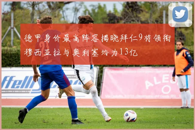 德甲身价最高阵容揭晓拜仁9将领衔穆西亚拉与奥利塞均为13亿