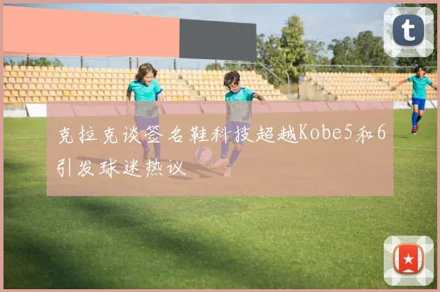 克拉克谈签名鞋科技超越Kobe5和6引发球迷热议