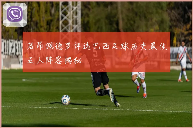 若昂佩德罗评选巴西足球历史最佳五人阵容揭秘