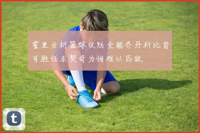 霍里分析篮球攻防全能乔丹科比皆可胜任东契奇为何难以匹敌