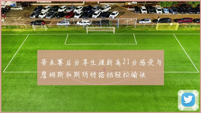 蒂米赛后分享生涯新高21分感受与詹姆斯和斯玛特搭档轻松愉快