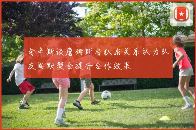 考辛斯谈詹姆斯与狄龙关系认为队友间默契会提升合作效果