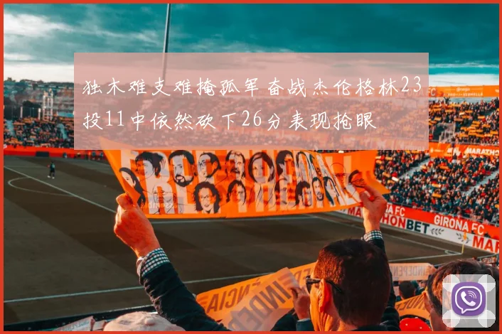 独木难支难掩孤军奋战杰伦格林23投11中依然砍下26分表现抢眼