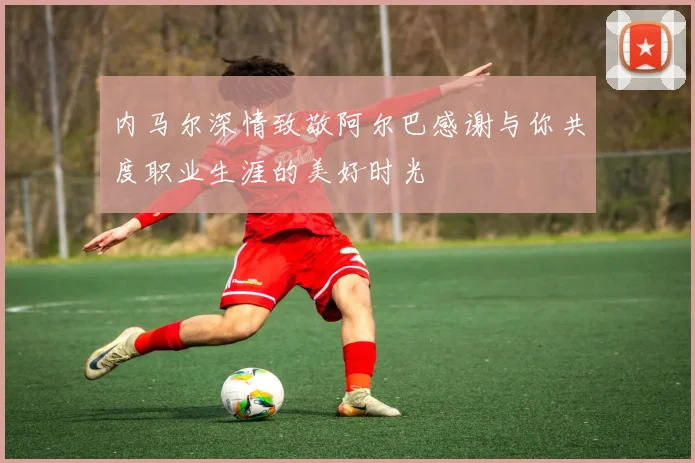 内马尔深情致敬阿尔巴感谢与你共度职业生涯的美好时光