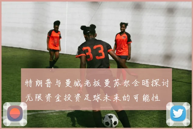 特朗普与曼城老板曼苏尔会晤探讨无限资金投资足球未来的可能性