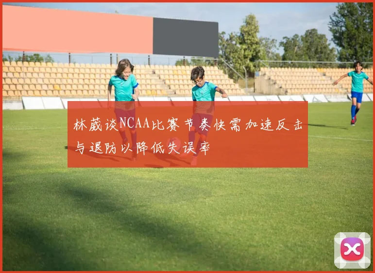 林葳谈NCAA比赛节奏快需加速反击与退防以降低失误率