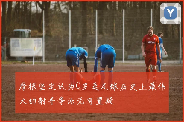 摩根坚定认为C罗是足球历史上最伟大的射手争论无可置疑