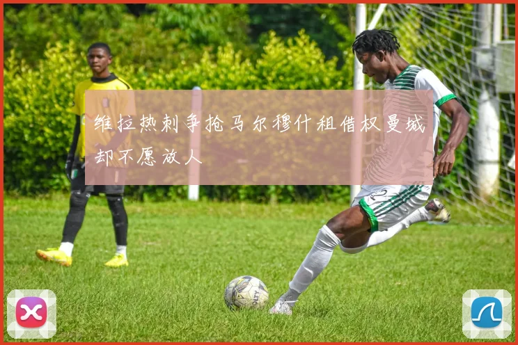 维拉热刺争抢马尔穆什租借权曼城却不愿放人