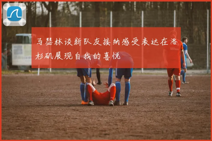 马瑟林谈新队友接纳感受表达在洛杉矶展现自我的喜悦