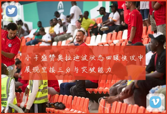 小卡盛赞奥拉迪波状态回暖快攻中展现空接三分与突破能力