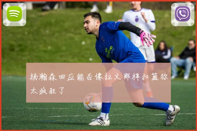 杨瀚森回应能否像拉文那样扣篮称太疯狂了