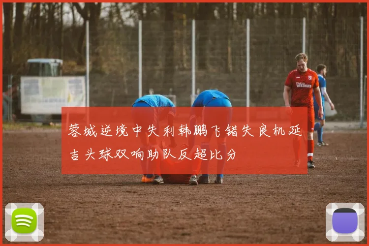 蓉城逆境中失利韩鹏飞错失良机延吉头球双响助队反超比分