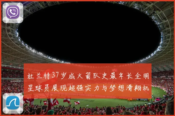 杜兰特37岁成火箭队史最年长全明星球员展现超强实力与梦想滑翔机般飞翔