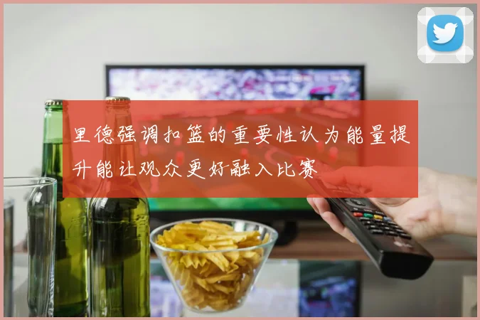 里德强调扣篮的重要性认为能量提升能让观众更好融入比赛
