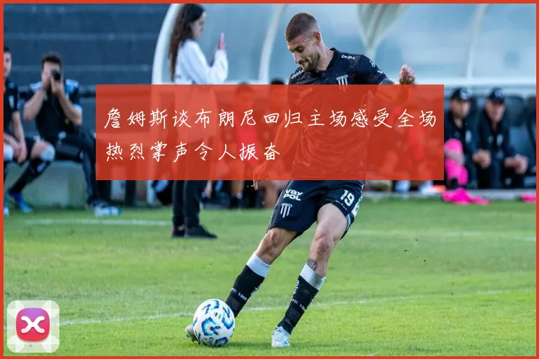 詹姆斯谈布朗尼回归主场感受全场热烈掌声令人振奋