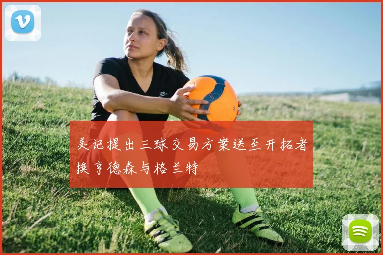 美记提出三球交易方案送至开拓者换亨德森与格兰特