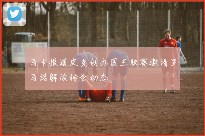 马卡报道皮克创办国王联赛邀请罗马诺解读转会动态