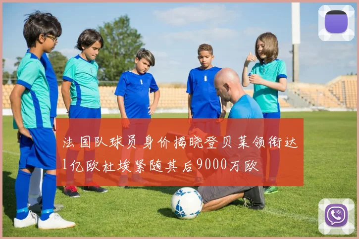 法国队球员身价揭晓登贝莱领衔达1亿欧杜埃紧随其后9000万欧