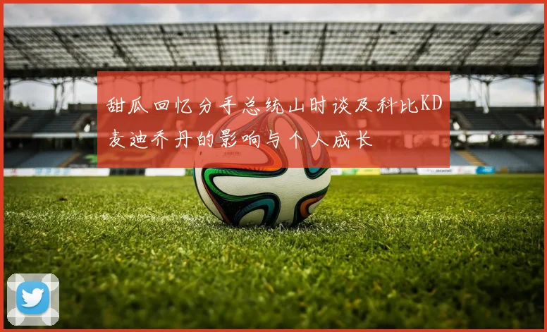 甜瓜回忆分手总统山时谈及科比KD麦迪乔丹的影响与个人成长