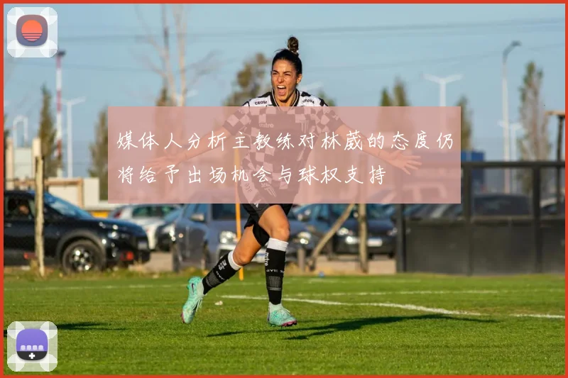 媒体人分析主教练对林葳的态度仍将给予出场机会与球权支持