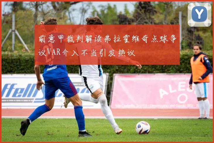 前意甲裁判解读弗拉霍维奇点球争议VAR介入不当引发热议
