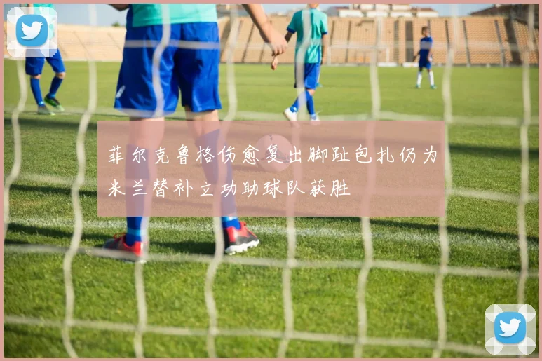 菲尔克鲁格伤愈复出脚趾包扎仍为米兰替补立功助球队获胜