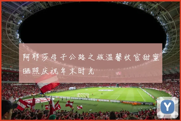 阿耶莎母子公路之旅温馨收官甜蜜晒照庆祝年末时光